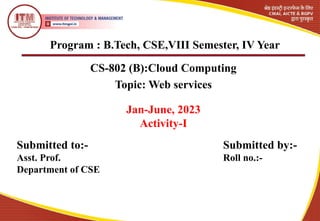 Program : B.Tech, CSE,VIII Semester, IV Year
CS-802 (B):Cloud Computing
Topic: Web services
Jan-June, 2023
Activity-I
Submitted to:- Submitted by:-
Asst. Prof. Roll no.:-
Department of CSE
 