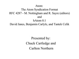 Atom:  The Atom Syndication Format RFC 4287 - M. Nottingham and R. Sayre (editors) and hAtom 0.1 David Janes, Benjamin Carlyle, and Tantek Celik Presented by: Chuck Cartledge and Carlton Northern 