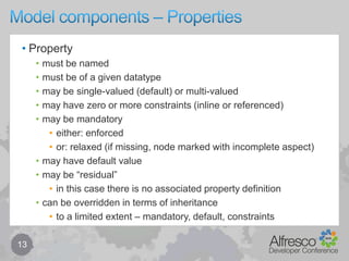 Model components – Types & Aspects (Nodes)12Nodemust be of a given type when createdcan also setType (ie. specialise / change type)may have zero or more aspects attachedeither from type or at runtimemay have a set of properties defined by type & aspects (including inherited types & aspects)may be associated with other nodesdefined by type & aspects (including inherited types & aspects)