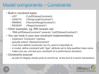 Model components – Properties13Propertymust be namedmust be of a given datatypemay be single-valued (default) or multi-valuedmay have zero or more constraints (inline or referenced)may be mandatoryeither: enforced or: relaxed (if missing, node marked with incomplete aspect)may have default valuemay be “residual”in this case there is no associated property definitioncan be overridden in terms of inheritanceto a limited extent – mandatory, default, constraints