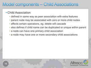 Model components – Associations (Peer)15(Peer) Associationassociation type is namedsource node may be associated with zero or more target nodesmay be mandatoryenforced or relaxed (missing => node marked with incomplete aspect)cardinality can be defined via many / mandatory0 or 1(mandatory = false, many = false)1 (mandatory = true, many = false)0 or more (mandatory = false, many = true)1 or more (mandatory = true, many = true)