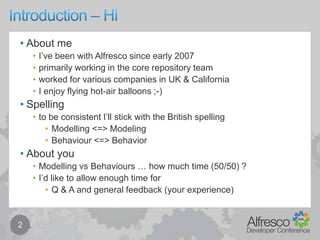 Introduction – Hi2About meI’ve been with Alfresco since early 2007primarily working in the core repository teamworked for various companies in UK & CaliforniaI enjoy flying hot-air balloons ;-)Spellingto be consistent I’ll stick with the British spellingModelling <=> ModelingBehaviour <=> BehaviorAbout youModelling vs Behaviours … how much time (50/50) ?I’d like to allow enough time for Q & A and general feedback (your experience)