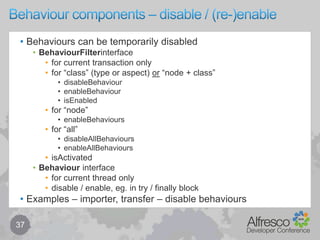Behaviours overview – policy + behaviour 	27Policies provide hook points to which you can bind behaviours to events based on class or associationbehaviours are (policy) handlers that execute specific business logicbehaviours can be implemented in Java and/or JavaScriptBehaviours can be bound to a type or aspectnode in the content repository must be of a single typenode may have one or more aspects attachedaspects are either inherited from its type (defined by the model)or can be attached (or detached) at runtime …allowing a node to dynamically inherit features and capabilitiesaspects can be interpreted by the repository to change behavioureg. by the presence of an aspect (even with no properties)