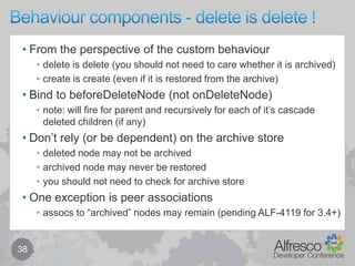 Behaviours overview – policy component	28From JavaDoc (org.alfresco.repo.policy) …The Policy Component manages Policies and Behaviours. It provides theability to:a) Register policiesb) Bind behaviours to policiesc) Invoke policy behavioursA behaviour may be bound to a Policy before the Policy is registered. Inthis case, the behaviour is not validated (i.e. checked to determine if itSupports the policy interface) until the Policy is registered. Otherwise,the behaviour is validated at bind-time.Policies may be selectively "turned off" by the Behaviour Filter.