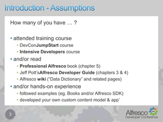 Introduction - Assumptions3How many of you have … ?attended training courseDevConJumpStart courseIntensive Developers courseand/or readProfessional Alfresco book (chapter 5)Jeff Pott’sAlfresco Developer Guide (chapters 3 & 4)Alfresco wiki (“Data Dictionary” and related pages)and/or hands-on experiencefollowed examples (eg. Books and/or Alfresco SDK)developed your own custom content model & app’