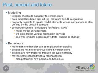 Behaviour components – register & invoke33public interface NodeServicePolicies{		public interface OnAddAspectPolicy extends ClassPolicy	{		public static final QName QNAME = QName.createQName(NamespaceService.ALFRESCO_URI, "onAddAspect");		// Called after an <b>aspect</b> has been added to a node		public void onAddAspect(NodeRefnodeRef, QNameaspectTypeQName);	}}public abstract class AbstractNodeServiceImpl implements NodeService{	// note: policyComponent is injected … (not shown here)	public void init()	{		// Register the policyonAddAspectDelegate = policyComponent.registerClassPolicy									(NodeServicePolicies.OnAddAspectPolicy.class);	} 	protected void invokeOnAddAspect(NodeRefnodeRef, QNameaspectTypeQName)	{		NodeServicePolicies.OnAddAspectPolicy policy = onAddAspectDelegate.get(nodeRef, aspectTypeQName);policy.onAddAspect(nodeRef, aspectTypeQName);	}}