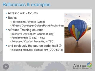 Behaviour components – bind & implement34public class XyzAspect implements NodeServicePolicies.OnAddAspectPolicy, ...{	// note: policyComponent is injected … (not shown here)	public void init()	{		// bind to the policypolicyComponent.bindClassBehaviour(OnAddAspectPolicy.QNAME,ContentModel.ASPECT_XYZ,			new JavaBehaviour(this, "onAddAspect”, 							   Behaviour.NotificationFrequency.TRANSACTION_COMMIT));	}	public void onAddAspect(NodeRefnodeRef, QNameaspectTypeQName)	{		// implement behaviour here … (for when aspect XYZ is added)	}}