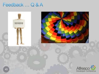 Behaviour components – class vs service binding35…//// note: usually try to bind on specific class (type/aspect) rather than service method//// class binding – specific type or aspectpolicyComponent.bindClassBehaviour(NodeServicePolicies.OnUpdatePropertiesPolicy.QNAME,ContentModel.TYPE_PERSON, 		new JavaBehaviour(this, 						"onUpdateProperties”,Behaviour.NotificationFrequency.EVERY_EVENT));// service binding – all types/aspectspolicyComponent.bindClassBehaviour(            NodeServicePolicies.OnUpdatePropertiesPolicy.QNAME,this,		new JavaBehaviour(this, 						 "onUpdateProperties”,Behaviour.NotificationFrequency.EVERY_EVENT));…