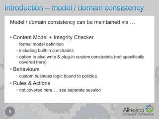 Introduction – model / domain consistency6Model / domain consistency can be maintained via …Content Model + Integrity Checkerformal model definitionincluding built-in constraintsoption to also write & plug-in custom constraints (not specifically covered here)Behaviourscustom business logic bound to policiesRules & Actionsnot covered here … see separate session