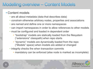 Modelling overview – Content Models8Content modelsare all about metadata (data that describes data)constrain otherwise arbitrary nodes, properties and associationsare named and define one or more namespacescan import namespaces in order to allow references to other modelsmust be configured and loaded in dependent order“bootstrap” models are statically loaded from the filesystem (“extensions” classpath) when repo starts“dynamic” models are dynamically loaded from the repo (“Models” space) when models are added or changedintegrity checks fire when transaction commitsmandatory can be enforced (else node is marked as incomplete)