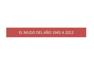 EL MUDO DEL AÑO 1945 A 2012

 