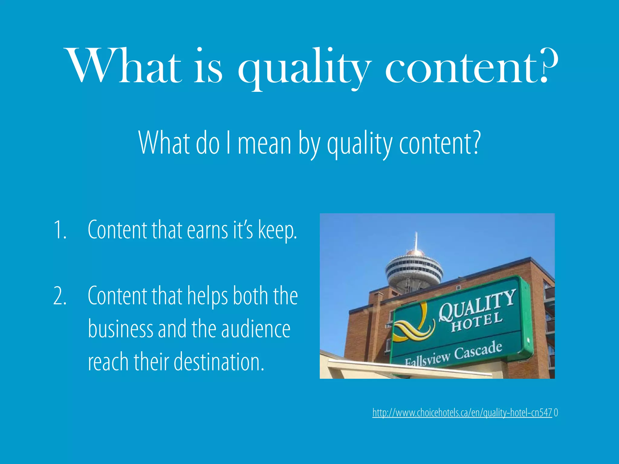 What is quality content?
           What do I mean by quality content?

1. Content that earns it’s keep.

2. Content that helps both the
   business and the audience
   reach their destination.
                                   http://www.choicehotels.ca/en/quality-hotel-cn547 0
 