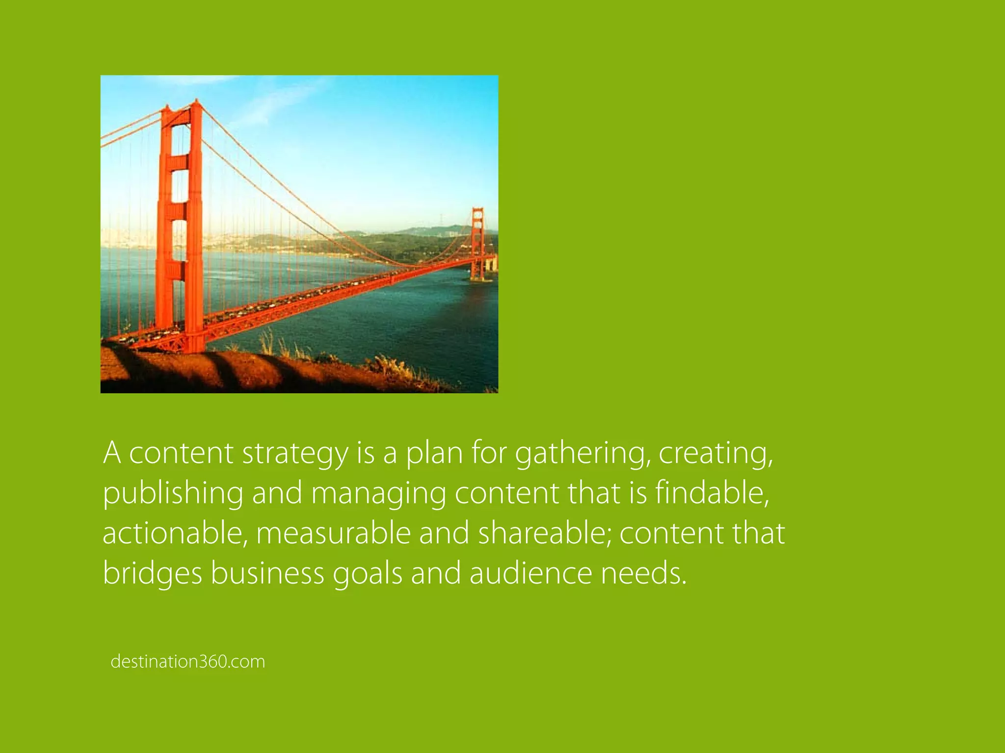A content strategy is a plan for gathering, creating,
publishing and managing content that is findable,
actionable, measurable and shareable; content that
bridges business goals and audience needs.

destination360.com
 