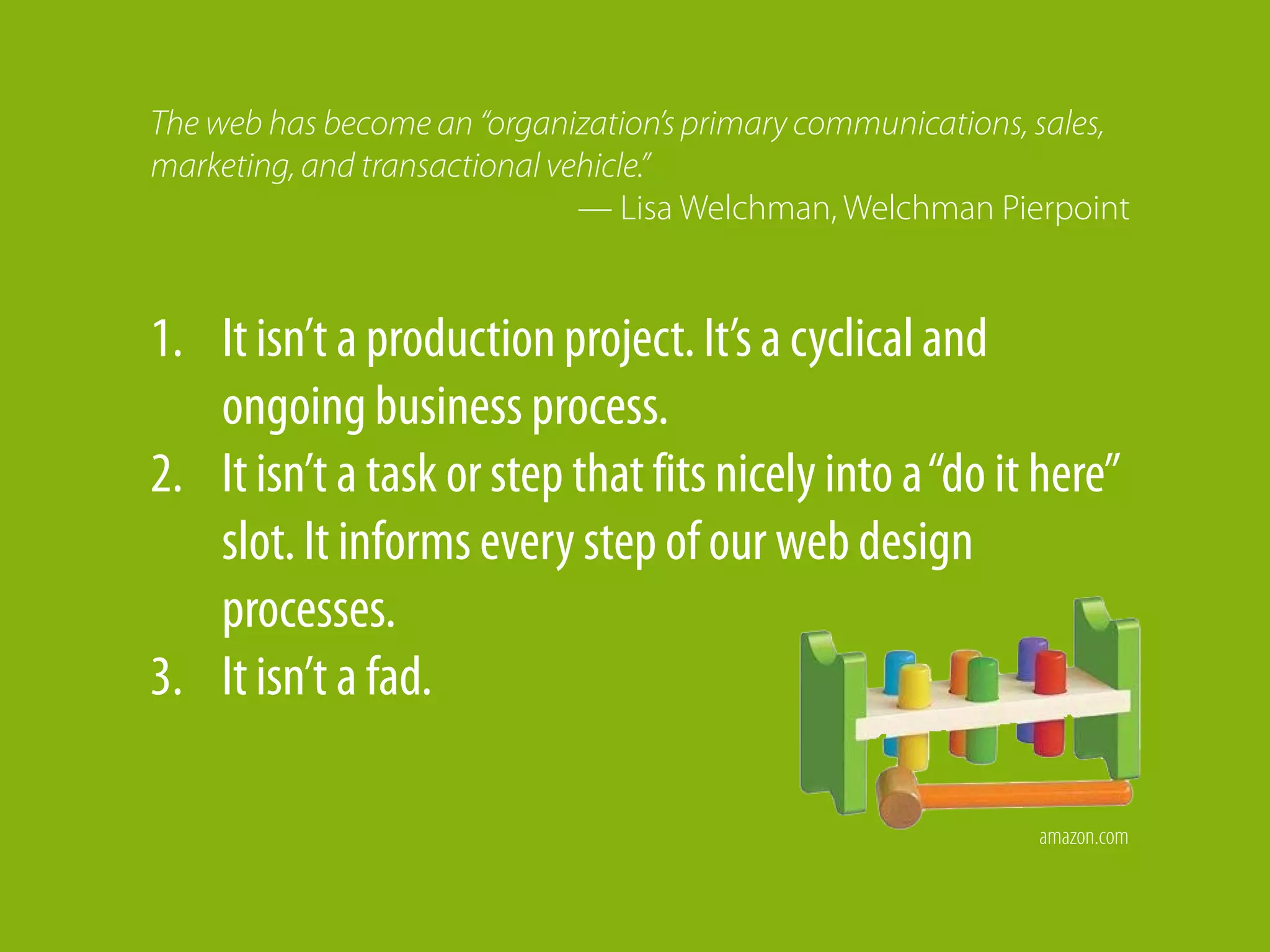 The web has become an “organization’s primary communications, sales,
marketing, and transactional vehicle.”
                               — Lisa Welchman, Welchman Pierpoint


1. It isn’t a production project. It’s a cyclical and
   ongoing business process.
2. It isn’t a task or step that fits nicely into a “do it here”
   slot. It informs every step of our web design
   processes.
3. It isn’t a fad.

                                                             amazon.com
 