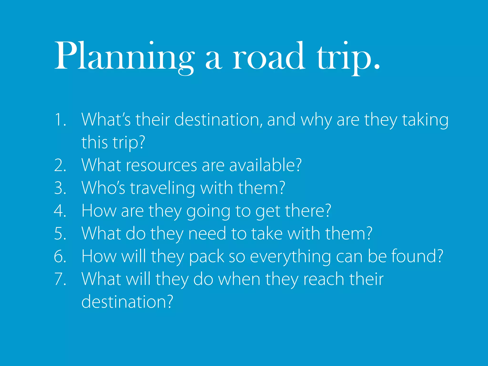 Planning a road trip.
1. What’s their destination, and why are they taking
   this trip?
2. What resources are available?
3. Who’s traveling with them?
4. How are they going to get there?
5. What do they need to take with them?
6. How will they pack so everything can be found?
7. What will they do when they reach their
   destination?
 