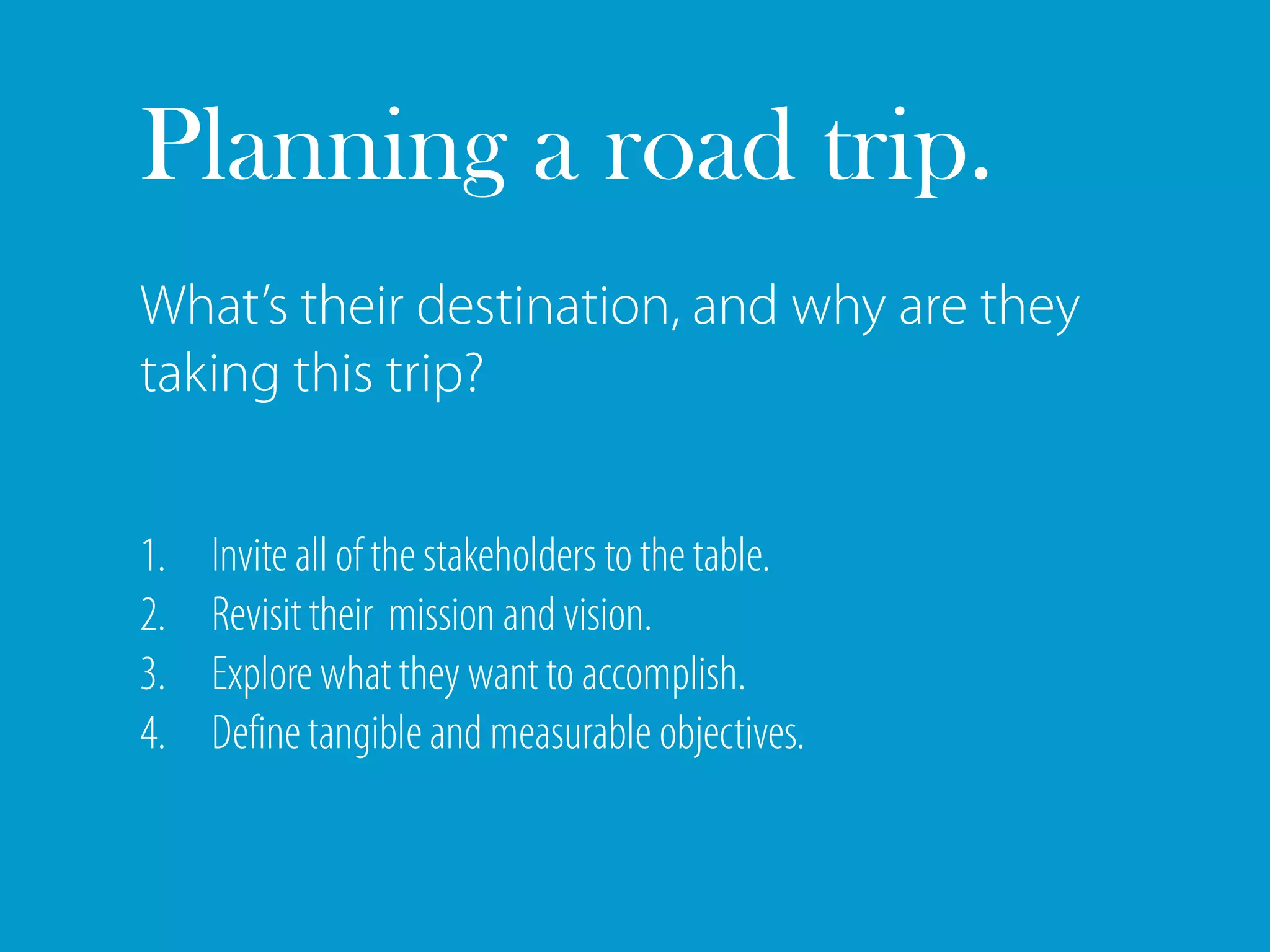 Planning a road trip.
What’s their destination, and why are they
taking this trip?


1.   Invite all of the stakeholders to the table.
2.   Revisit their mission and vision.
3.   Explore what they want to accomplish.
4.   Define tangible and measurable objectives.
 