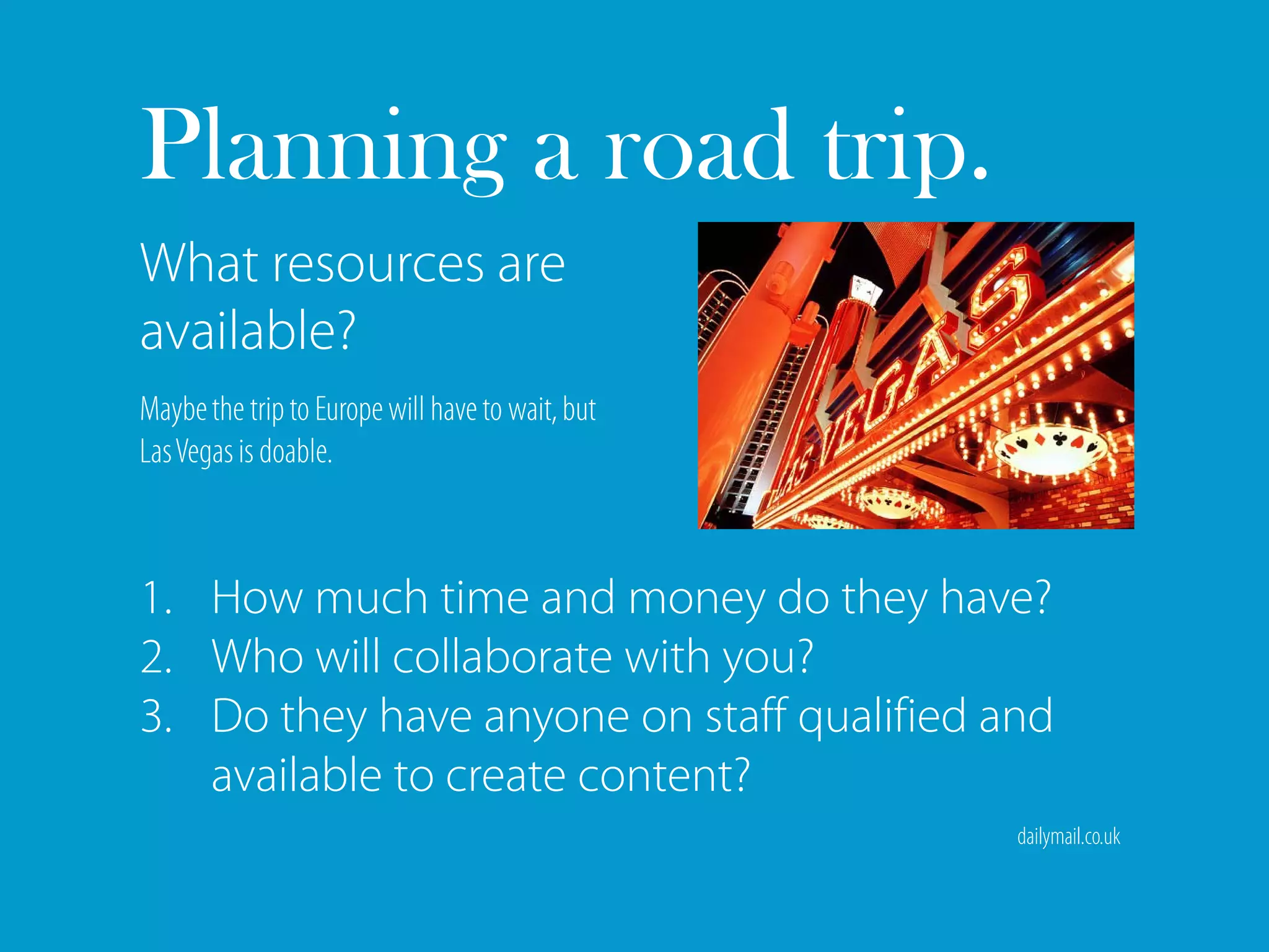 Planning a road trip.
What resources are
available?
Maybe the trip to Europe will have to wait, but
Las Vegas is doable.



1. How much time and money do they have?
2. Who will collaborate with you?
3. Do they have anyone on staff qualified and
   available to create content?
                                                  dailymail.co.uk
 