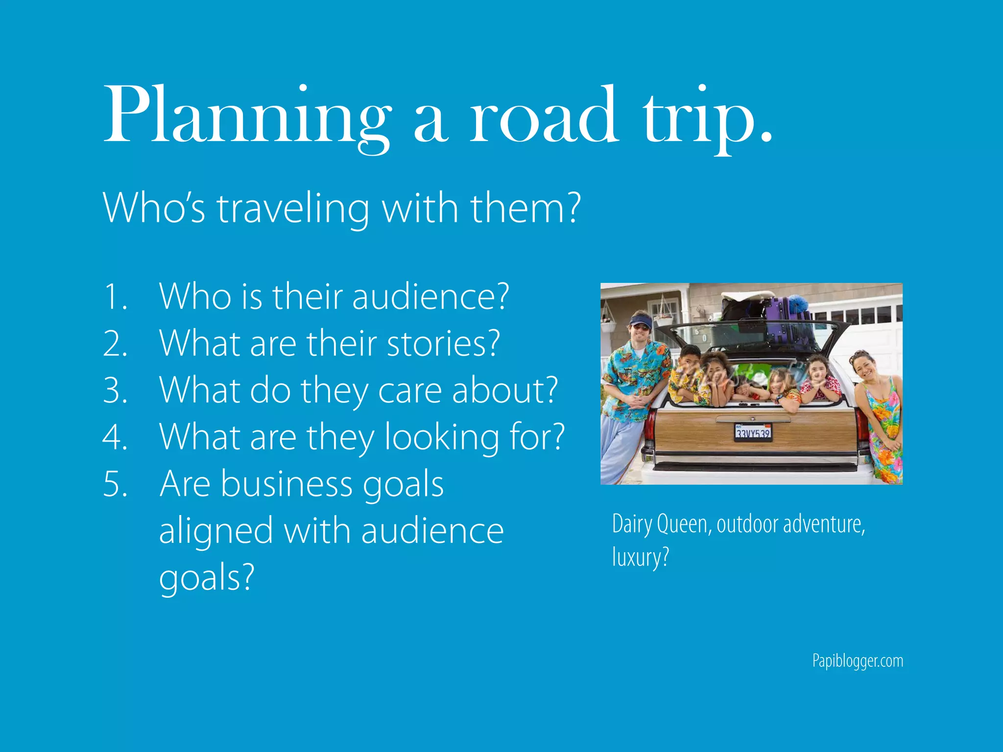 Planning a road trip.
Who’s traveling with them?
1.   Who is their audience?
2.   What are their stories?
3.   What do they care about?
4.   What are they looking for?
5.   Are business goals
     aligned with audience        Dairy Queen, outdoor adventure,
                                  luxury?
     goals?
                                                          Papiblogger.com
 