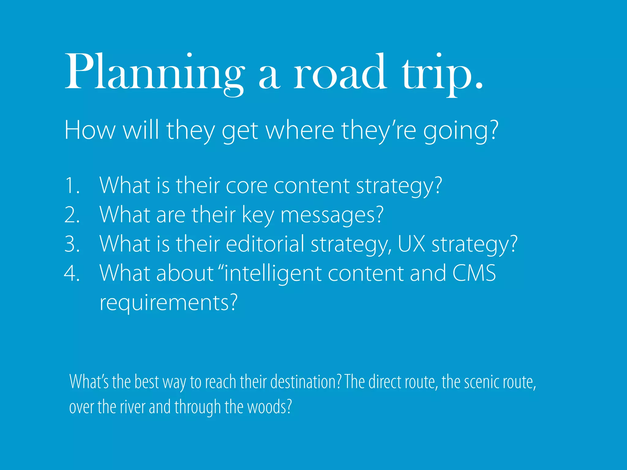 Planning a road trip.
How will they get where they’re going?
1.   What is their core content strategy?
2.   What are their key messages?
3.   What is their editorial strategy, UX strategy?
4.   What about “intelligent content and CMS
     requirements?


What’s the best way to reach their destination? The direct route, the scenic route,
over the river and through the woods?
 
