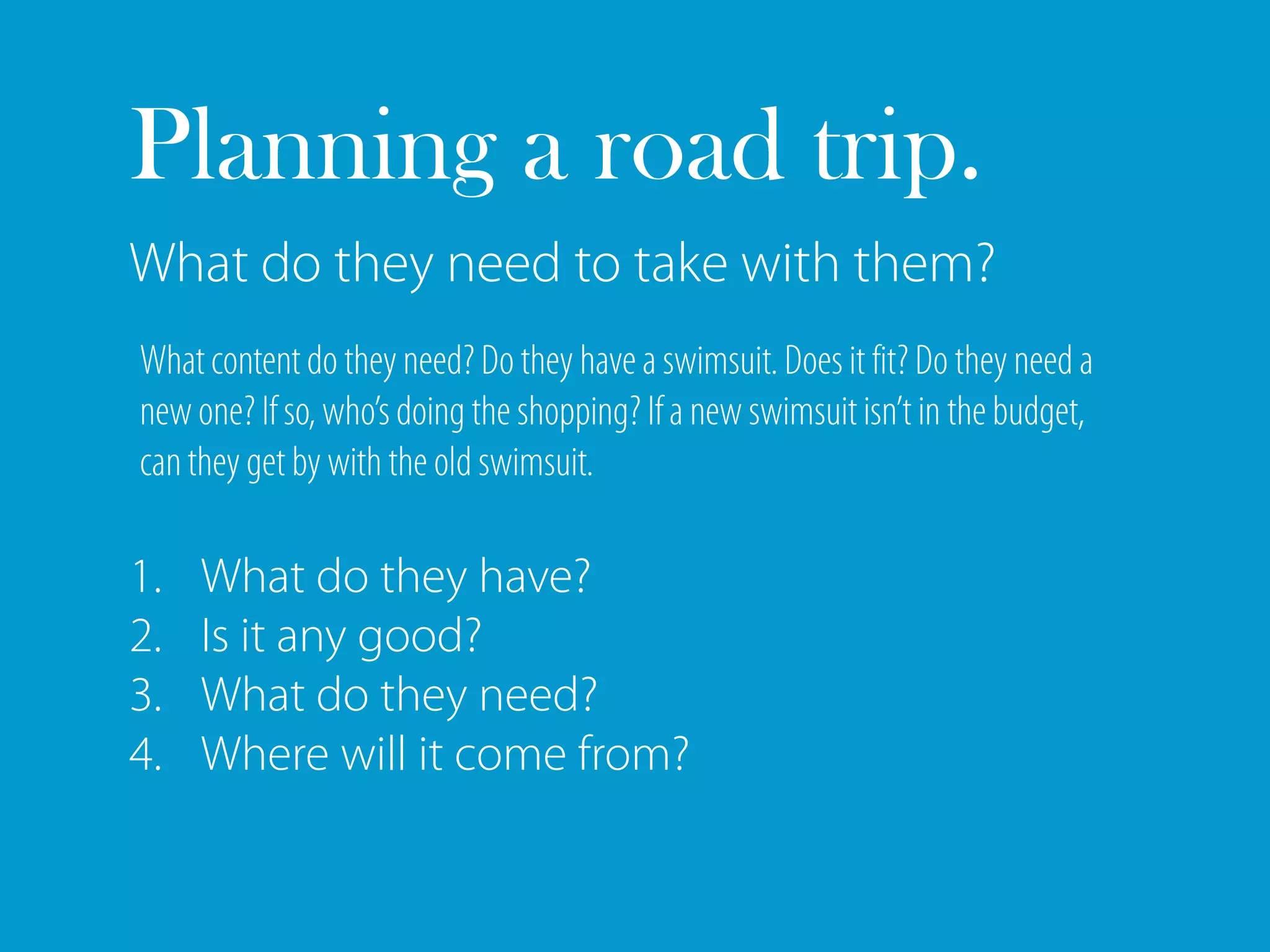 Planning a road trip.
What do they need to take with them?
What content do they need? Do they have a swimsuit. Does it fit? Do they need a
new one? If so, who’s doing the shopping? If a new swimsuit isn’t in the budget,
can they get by with the old swimsuit.

1.   What do they have?
2.   Is it any good?
3.   What do they need?
4.   Where will it come from?
 