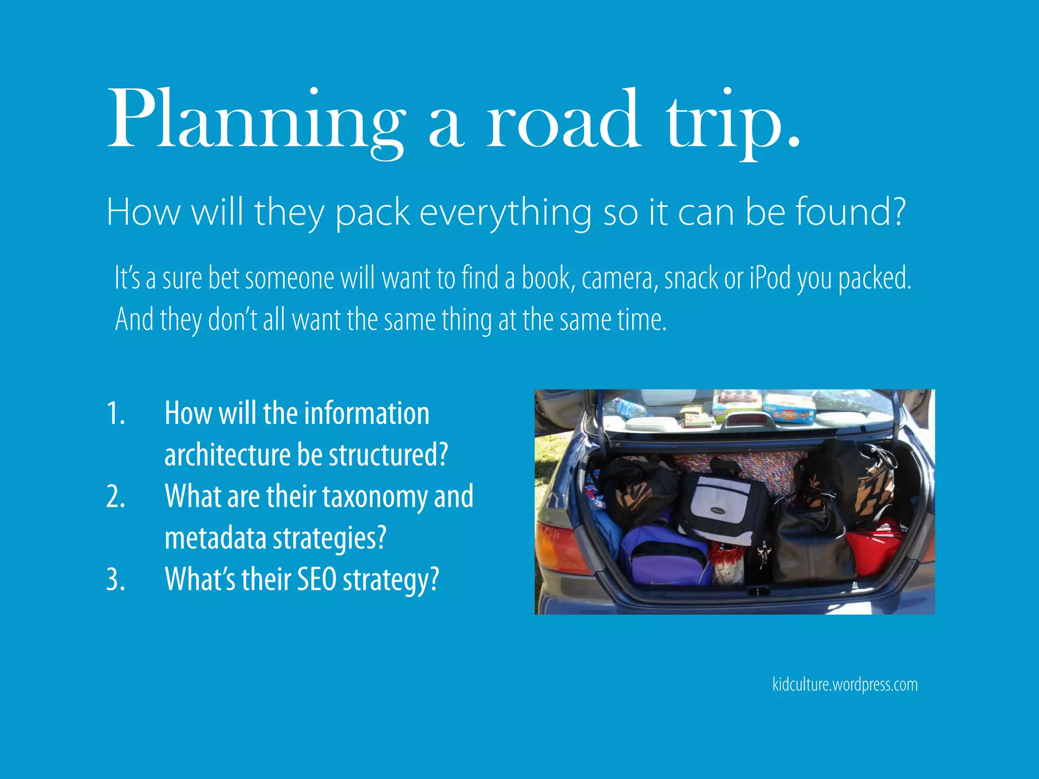 Planning a road trip.
How will they pack everything so it can be found?
It’s a sure bet someone will want to find a book, camera, snack or iPod you packed.
And they don’t all want the same thing at the same time.

1.   How will the information
     architecture be structured?
2.   What are their taxonomy and
     metadata strategies?
3.   What’s their SEO strategy?

                                                                    kidculture.wordpress.com
 