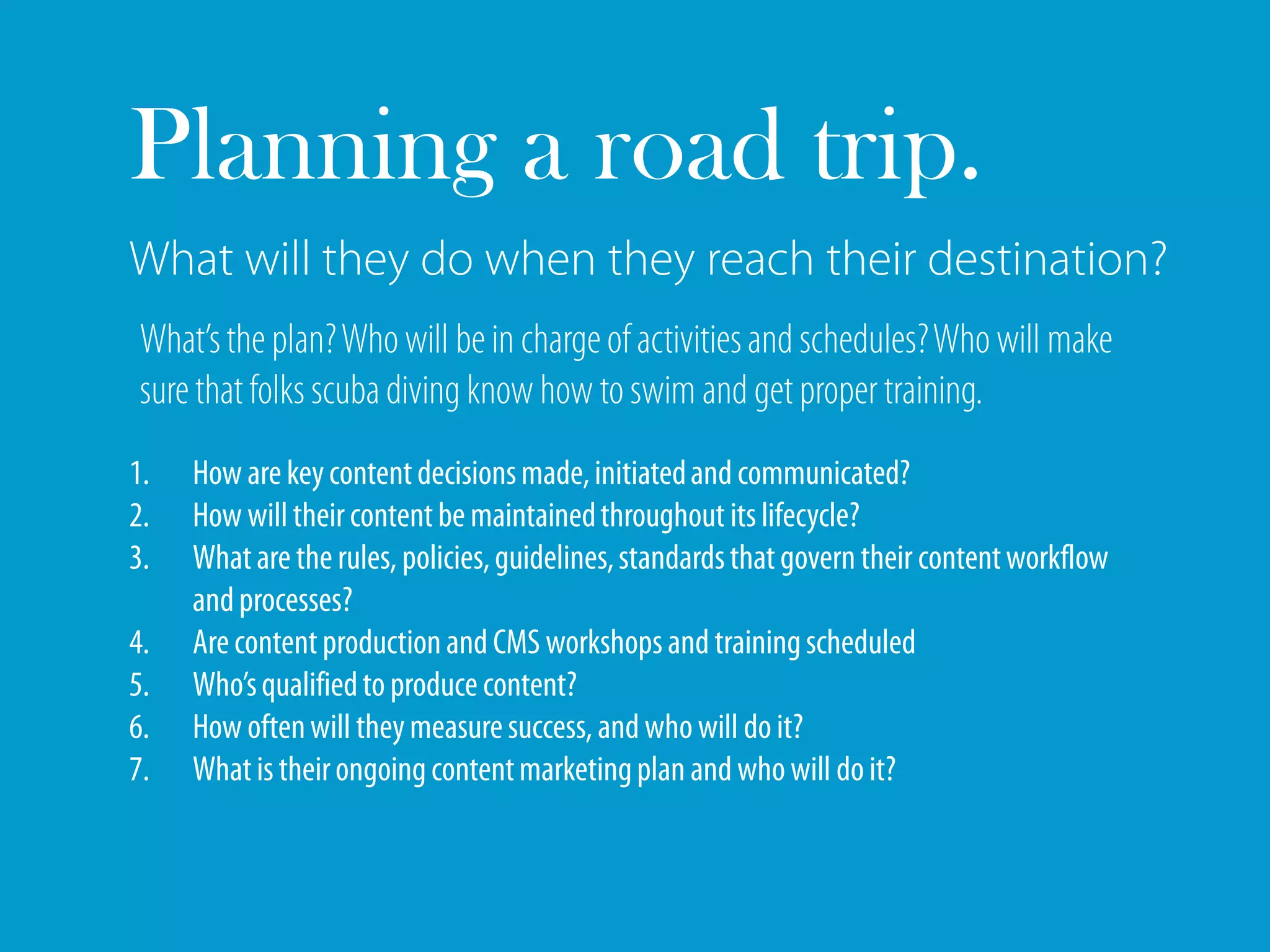 Planning a road trip.
What will they do when they reach their destination?
 What’s the plan? Who will be in charge of activities and schedules? Who will make
 sure that folks scuba diving know how to swim and get proper training.
1.   How are key content decisions made, initiated and communicated?
2.   How will their content be maintained throughout its lifecycle?
3.   What are the rules, policies, guidelines, standards that govern their content workflow
     and processes?
4.   Are content production and CMS workshops and training scheduled
5.   Who’s qualified to produce content?
6.   How often will they measure success, and who will do it?
7.   What is their ongoing content marketing plan and who will do it?
 