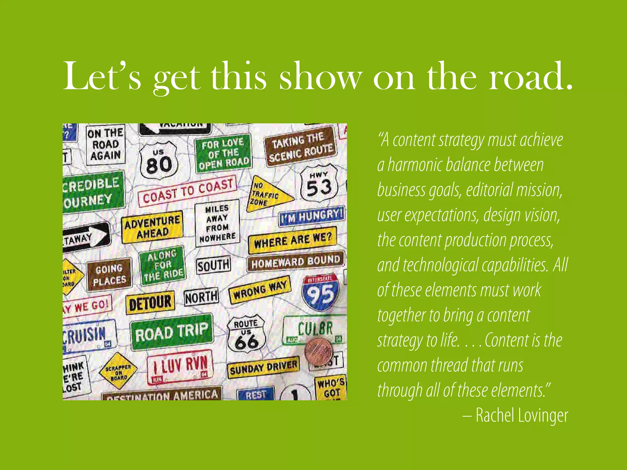 Let’s get this show on the road.
                   “A content strategy must achieve
                   a harmonic balance between
                   business goals, editorial mission,
                   user expectations, design vision,
                   the content production process,
                   and technological capabilities. All
                   of these elements must work
                   together to bring a content
                   strategy to life. …Content is the
                   common thread that runs
                   through all of these elements.”
                                    – Rachel Lovinger
 