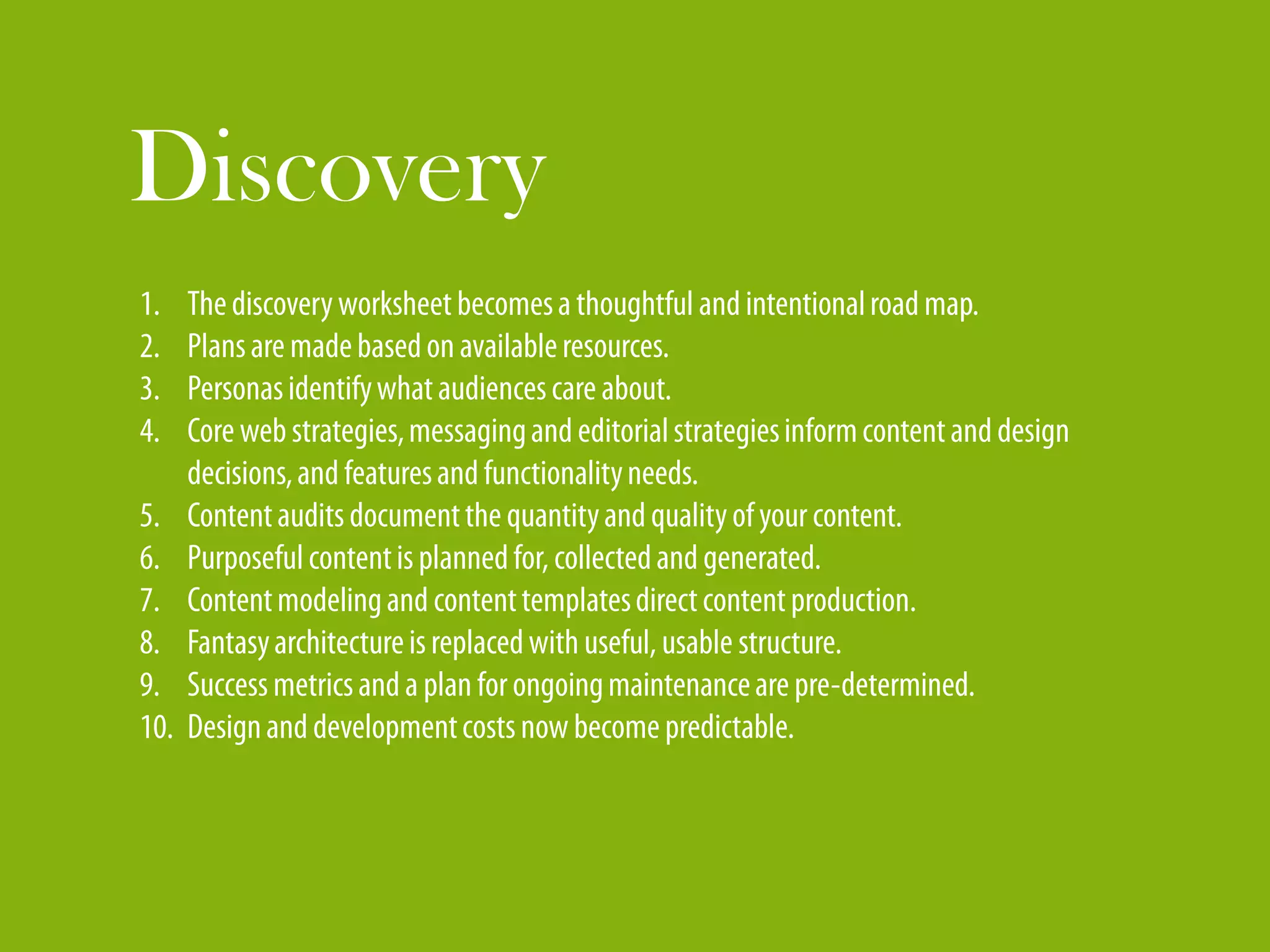 Discovery
1.    The discovery worksheet becomes a thoughtful and intentional road map.
2.    Plans are made based on available resources.
3.    Personas identify what audiences care about.
4.    Core web strategies, messaging and editorial strategies inform content and design
      decisions, and features and functionality needs.
5.    Content audits document the quantity and quality of your content.
6.    Purposeful content is planned for, collected and generated.
7.    Content modeling and content templates direct content production.
8.    Fantasy architecture is replaced with useful, usable structure.
9.    Success metrics and a plan for ongoing maintenance are pre-determined.
10.   Design and development costs now become predictable.
 