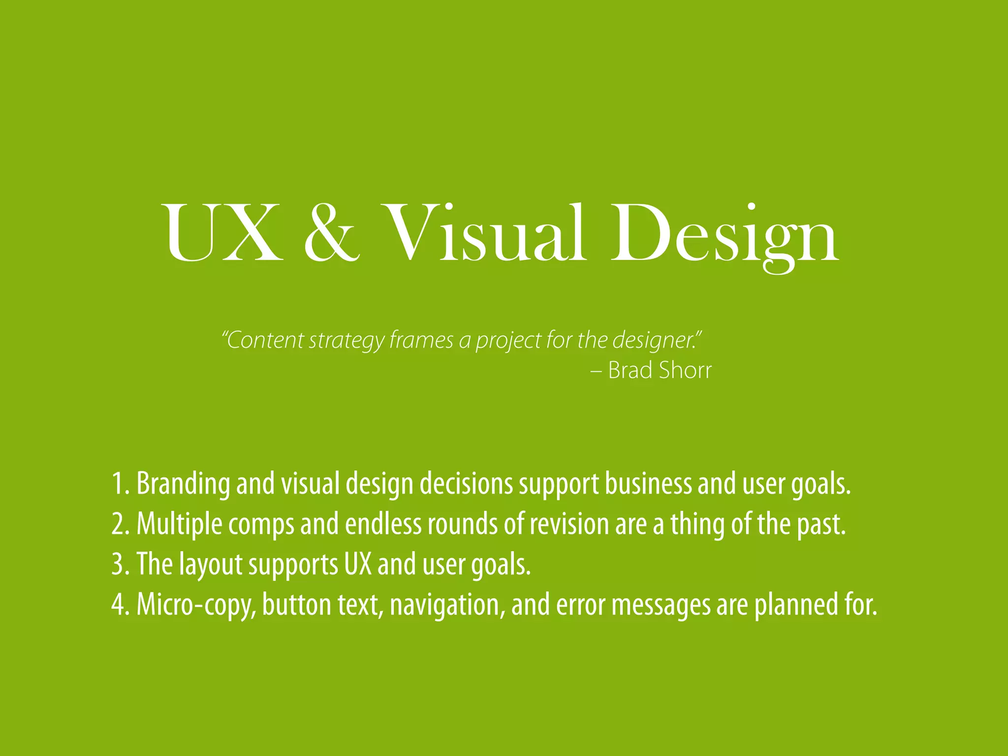 UX & Visual Design
          “Content strategy frames a project for the designer.”
                                                  – Brad Shorr



1. Branding and visual design decisions support business and user goals.
2. Multiple comps and endless rounds of revision are a thing of the past.
3. The layout supports UX and user goals.
4. Micro-copy, button text, navigation, and error messages are planned for.
 