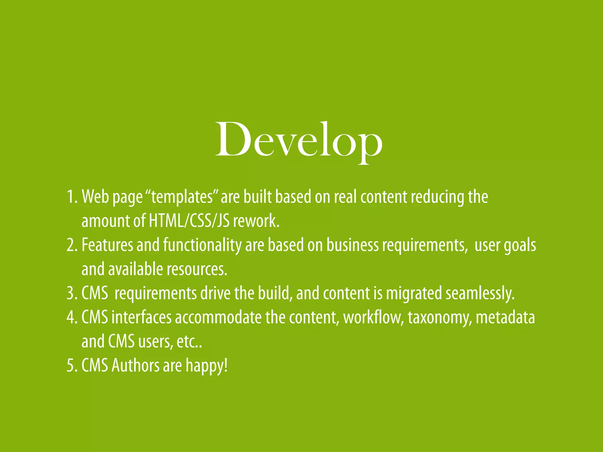 Develop
1. Web page “templates” are built based on real content reducing the
   amount of HTML/CSS/JS rework.
2. Features and functionality are based on business requirements, user goals
   and available resources.
3. CMS requirements drive the build, and content is migrated seamlessly.
4. CMS interfaces accommodate the content, workflow, taxonomy, metadata
   and CMS users, etc..
5. CMS Authors are happy!
 