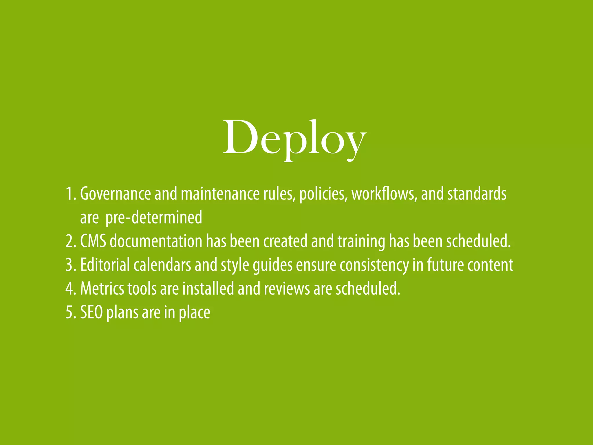 Deploy
1. Governance and maintenance rules, policies, workflows, and standards
   are pre-determined
2. CMS documentation has been created and training has been scheduled.
3. Editorial calendars and style guides ensure consistency in future content
4. Metrics tools are installed and reviews are scheduled.
5. SEO plans are in place
 