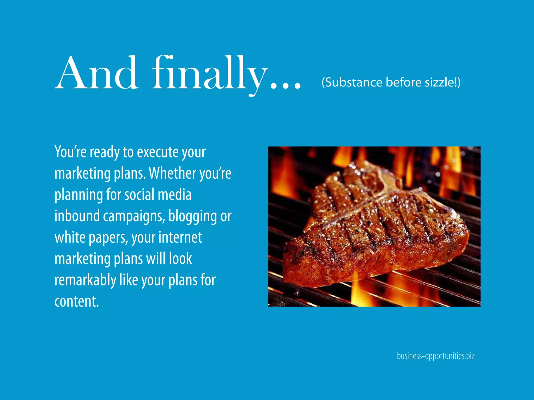 And finally…                      (Substance before sizzle!)




You’re ready to execute your
marketing plans. Whether you’re
planning for social media
inbound campaigns, blogging or
white papers, your internet
marketing plans will look
remarkably like your plans for
content.

                                                business-opportunities.biz
 
