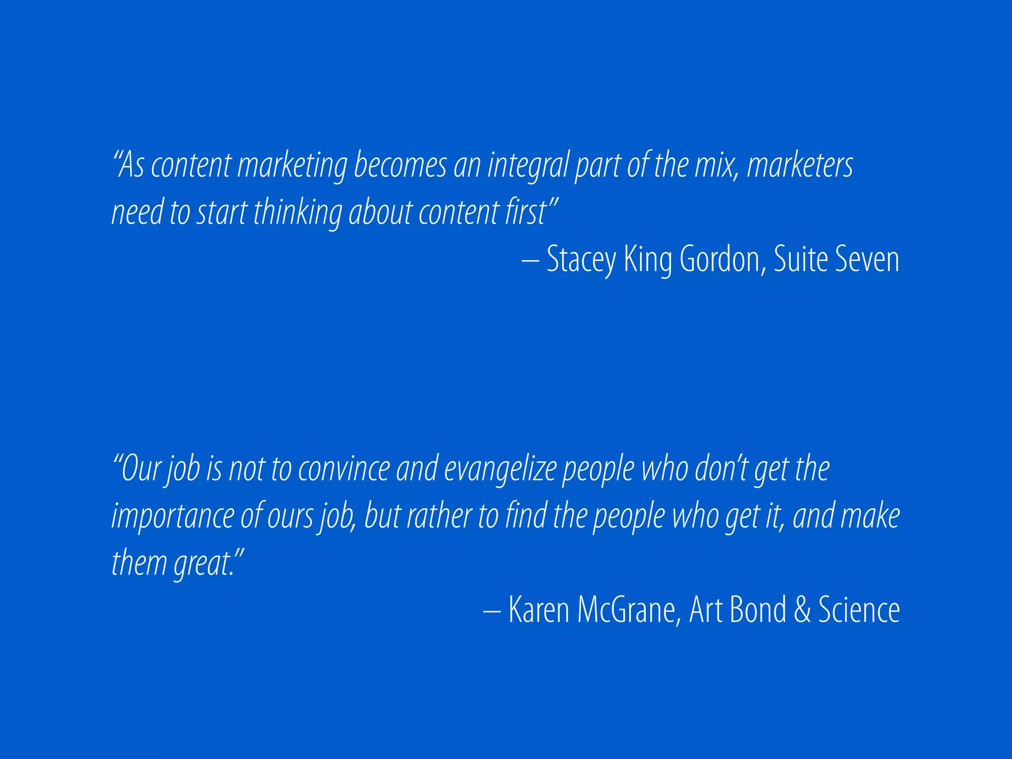 “As content marketing becomes an integral part of the mix, marketers
need to start thinking about content first”
                                       – Stacey King Gordon, Suite Seven




“Our job is not to convince and evangelize people who don’t get the
importance of ours job, but rather to find the people who get it, and make
them great.”
                                    – Karen McGrane, Art Bond & Science
 