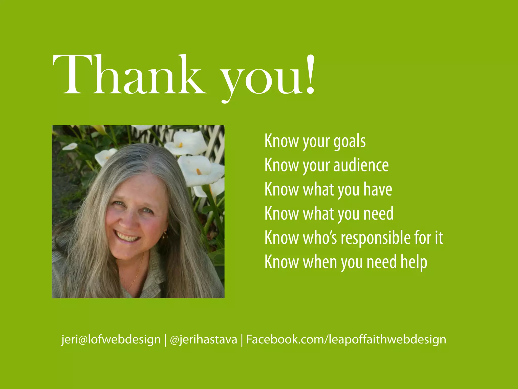 Thank you!
                                   Know your goals
                                   Know your audience
                                   Know what you have
                                   Know what you need
                                   Know who’s responsible for it
                                   Know when you need help


jeri@lofwebdesign | @jerihastava | Facebook.com/leapoffaithwebdesign
 