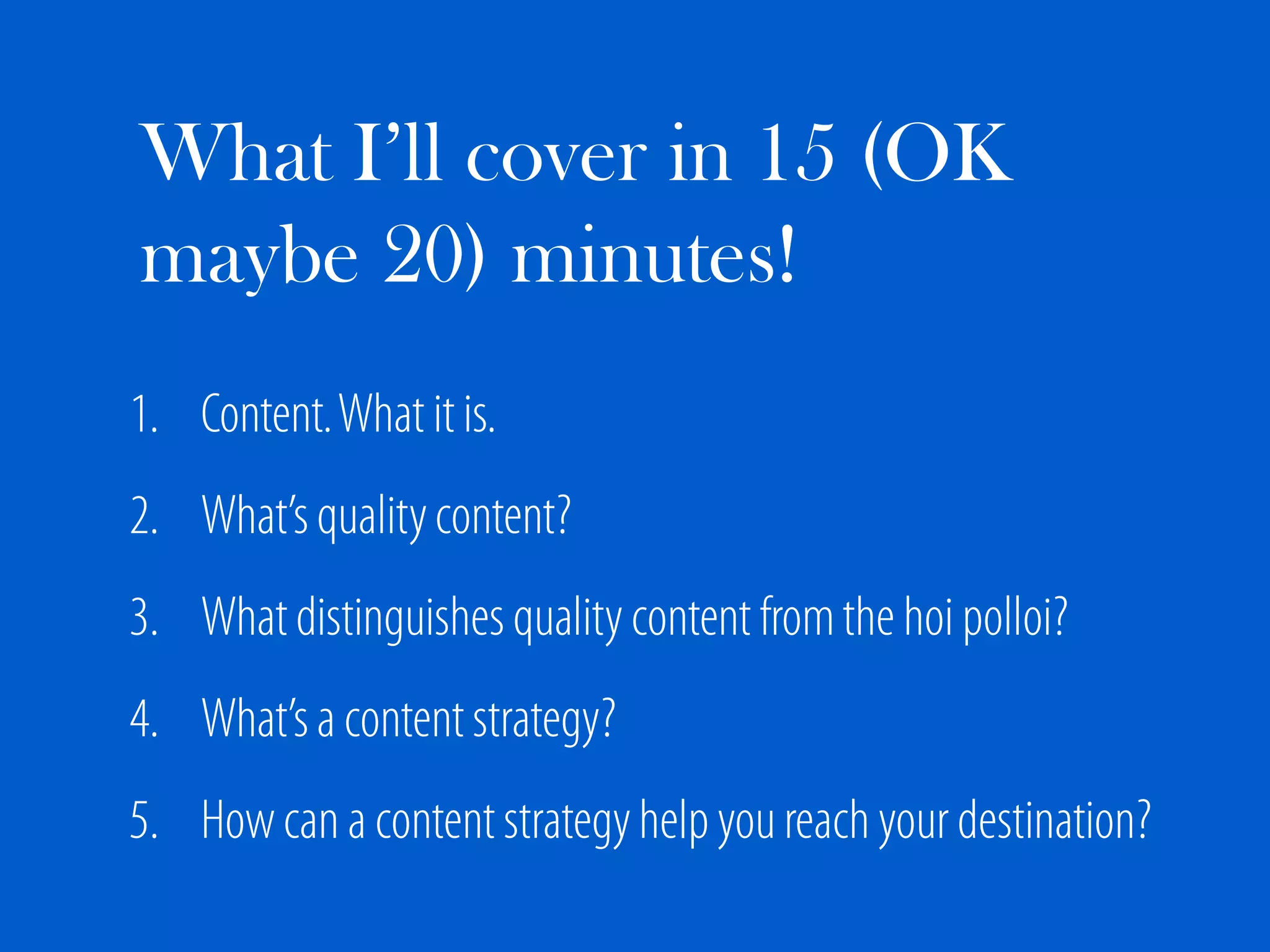 What I’ll cover in 15 (OK
maybe 20) minutes!
1. Content. What it is.
2. What’s quality content?
3. What distinguishes quality content from the hoi polloi?
4. What’s a content strategy?
5. How can a content strategy help you reach your destination?
 