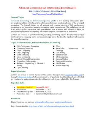 Advanced Computing: An International Journal (ACIJ)
ISSN: 2229 - 6727 [Online]; 2229 - 726X [Print]
http://airccse.org/journal/acij/acij.html
Scope & Topics
Advanced Computing: An International Journal (ACIJ) is a bi monthly open access peer-
reviewed journal that publishes articles which contribute new results in all areas of the advanced
computing. The journal focuses on all technical and practical aspects of high performance
computing, green computing, pervasive computing, cloud computing etc. The goal of this journal
is to bring together researchers anda practitioners from academia and industry to focus on
understanding advances in computing and establishing new collaborations in these areas.
Authors are solicited to contribute to the journal by submitting articles that illustrate research
results, projects, surveying works and industrial experiences that describe significant advances in
the areas of computing.
Topics of interest include, but are not limited to, the following
● High Performance Computing
● Pervasive Computing
● Green Computing
● Grid Computing
● Soft Computing
● Cloud computing
● Aspect Oriented Programming
● E-learning/ E-Governance
● Software Engineering / Metrics /
Testing
● Cyber Security
● SOA
● Knowledge Management &
Ontology
● Data Mining
● Semantic Web
● DNA computing
● Gaming Models
● Quantum Computing
● Bio-Metrics
● Nano Computing
Paper Submission
Authors are invited to submit papers for this journal through E-mail: acij@aircconline.com or
through Submission System. Submissions must be original and should not have been published
previously or be under consideration for publication while being evaluated for this Journal.
Important Dates
 Submission Deadline : August 27, 2022
 Notification : September 25, 2022
 Final Manuscript Due : September 28, 2022
 Publication Date : Determined by the Editor-in-Chief
Contact Us
Here's where you can reach us: acijjournal@yahoo.comor acij@aircconline.com
Paper Submission Link:http://coneco2009.com/submissions/imagination/home.html
 