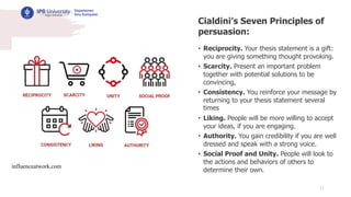 11
Cialdini’s Seven Principles of
persuasion:
• Reciprocity. Your thesis statement is a gift:
you are giving something thought provoking.
• Scarcity. Present an important problem
together with potential solutions to be
convincing,
• Consistency. You reinforce your message by
returning to your thesis statement several
times
• Liking. People will be more willing to accept
your ideas, if you are engaging.
• Authority. You gain credibility if you are well
dressed and speak with a strong voice.
• Social Proof and Unity. People will look to
the actions and behaviors of others to
determine their own.
influenceatwork.com
 