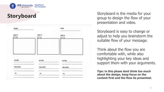 12
Storyboard
Storyboard is the media for your
group to design the flow of your
presentation and video.
Storyboard is easy to change or
adjust to help you brainstorm the
suitable flow of your message.
Think about the flow you are
comfortable with, while also
highlighting your key ideas and
support them with your arguments.
Tips: in this phase dont think too much
about the design, keep focus on the
content first and the flow its presented.
 