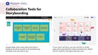 15
Collaboration Tools for
Storyboarding
Google Slides while using video conf tools in
background will be enough to do brainstorming
remotely. Free and easy to use.
If you want a bit fancy, you can use Miro or similar
apps which specialized for online brainstorming. Mostly
free for students, but higher learning curve.
 