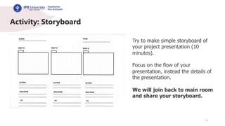 16
Activity: Storyboard
Try to make simple storyboard of
your project presentation (10
minutes).
Focus on the flow of your
presentation, instead the details of
the presentation.
We will join back to main room
and share your storyboard.
 