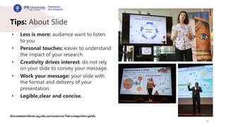 20
threeminutethesis.uq.edu.au/resources/3mt-competitor-guide
Tips: About Slide
• Less is more: audience want to listen
to you
• Personal touches: easier to understand
the impact of your research.
• Creativity drives interest: do not rely
on your slide to convey your message.
• Work your message: your slide with
the format and delivery of your
presentation.
• Legible,clear and concise.
 