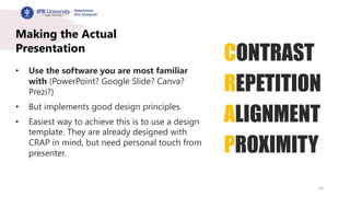 24
Making the Actual
Presentation
• Use the software you are most familiar
with (PowerPoint? Google Slide? Canva?
Prezi?)
• But implements good design principles.
• Easiest way to achieve this is to use a design
template. They are already designed with
CRAP in mind, but need personal touch from
presenter.
CONTRAST
REPETITION
ALIGNMENT
PROXIMITY
 