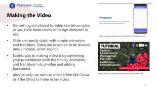 26
Making the Video
• Converting storyboard to video can be complex,
as you have more choice of design elements to
use.
• Slide are mostly static, with simple animation
and transition. Video are expected to be dinamic
(more motion, richer sound).
• Easiest way to making video is by converting
your presentation (with the timing, animation,
and transition) into a video and adding
backsound.
• Alternatively, we can use video editor like Canva
or After Effect to make richer video.
https://www.youtube.com/watch?v=kPoJWnpMzmE
https://www.youtube.com/watch?v=kkh7bV6xu6Q
 