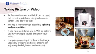 28
Taking Picture or Video
• Professional camera and DSLR can be used,
but recent smartphone has good camera
sensor (and easier to use).
• The key is in your setup, especially lighting
and composition.
• If you have desk lamp, use it. Will be better if
you have multiple source of light in your
setup.
• Use post-processing to enhance the image.
Especially cropping and color grading (or
adjusting the brightness and contrast).
 