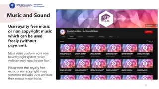 32
Music and Sound
Use royalty free music
or non copyright music
which can be used
freely (without
payment).
Most video platform right now
has copyright system, which
violation may leads to user ban.
Please note that royalty free
music or non copyright music
sometime still asks us to attribute
their creator in our works.
 