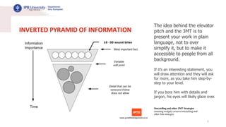 6
The idea behind the elevator
pitch and the 3MT is to
present your work in plain
language, not to over
simplify it, but to make it
accessible to people from all
background.
If it’s an interesting statement, you
will draw attention and they will ask
for more, as you take him step-by-
step to your level.
If you bore him with details and
jargon, his eyes will likely glaze over.
Storytelling and other 3MT Strategies
cumming.ucalgary.ca/news/storytelling-and-
other-3mt-strategies
 