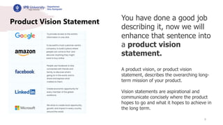 8
Product Vision Statement You have done a good job
describing it, now we will
enhance that sentence into
a product vision
statement.
A product vision, or product vision
statement, describes the overarching long-
term mission of your product.
Vision statements are aspirational and
communicate concisely where the product
hopes to go and what it hopes to achieve in
the long term.
 