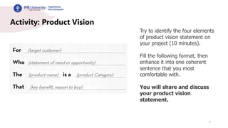 9
Activity: Product Vision
Try to identify the four elements
of product vision statement on
your project (10 minutes).
Fill the following format, then
enhance it into one coherent
sentence that you most
comfortable with.
You will share and discuss
your product vision
statement.
 