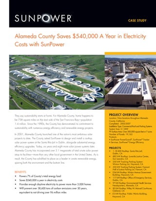 PROJECT OVERVIEW
Location: Nine locations throughout Alameda
County, California
Completed: 2002-2007
Installation Type: Commercial Roof and Parking Systems
System Size: 3.1 MW
PV Surface Area: Over 300,000 square feet or 7 acres
Number of Panels: 19,163
Products:
• SunPower PowerGuard®
, SunPower®
Tracker
• Services: SunPower®
Energy Efficiency
PROJECTS
• 1.18 MW Rooftop: Santa Rita Jail,
Dublin, CA
• 882 kW Rooftop: Juvenile Justice Center,
San Leandro, CA
• 250 kW Tracking Parking System:
Winton Parking Lot, Hayward, CA
• 250 kW Tracking Parking System: Fremont
Hall of Justice Parking Lot, Fremont, CA
• 234 kW Rooftop: Winton Avenue Government
Building, Hayward, CA
• 117 kW Rooftop: Office of Emergency Services,
Dublin, CA
• 97 kW Rooftop: Environmental Health Services
Headquarters, Alameda, CA
• 85 kW Rooftop: Wiley W. Manuel Courthouse,
Oakland, CA
• 53 kW Rooftop: Public Works Building,
Hayward, CA
Alameda County Saves $540,000 A Year in Electricity
Costs with SunPower
They say sustainability starts at home. For Alameda County, home happens to
be 738 square miles on the east side of the San Francisco Bay—population
1.4 million. Since the 1990s, the County has demonstrated its commitment to
sustainability with numerous energy efficiency and renewable energy projects.
In 2001, Alameda County launched one of the nation’s most ambitious solar
projects to date. The County asked SunPower to design and install a rooftop
solar power system at the Santa Rita Jail in Dublin, alongside substantial energy
efficiency upgrades. Today, six years and eight more solar power systems later,
Alameda County has incorporated over 3.1 megawatts of total onsite solar power
atop its facilities—more than any other local government in the United States. As a
result, the County has solidified its place as a leader in onsite renewable energy,
sparing both the environment and the bottom line.
BeneFITS
Powers 7% of County’s total energy load•	
Saves $540,000 a year in electricity costs•	
Provides enough daytime electricity to power more than 3,000 homes•	
Will prevent over 38,600 tons of carbon emissions over 30 years,•	
equivalent to not driving over 96 million miles
Case Study
 