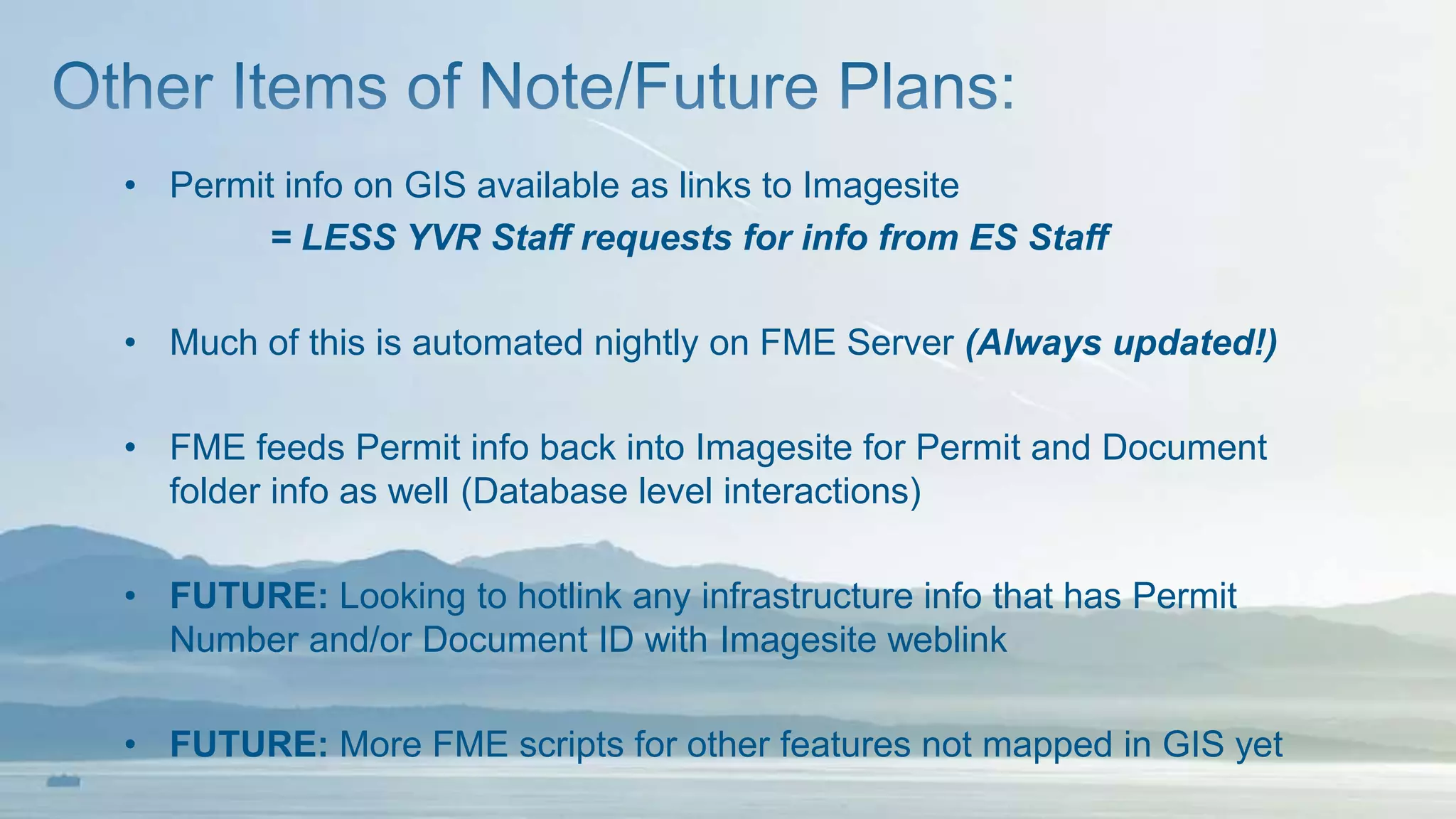 • Permit info on GIS available as links to Imagesite
= LESS YVR Staff requests for info from ES Staff
• Much of this is automated nightly on FME Server (Always updated!)
• FME feeds Permit info back into Imagesite for Permit and Document
folder info as well (Database level interactions)
• FUTURE: Looking to hotlink any infrastructure info that has Permit
Number and/or Document ID with Imagesite weblink
• FUTURE: More FME scripts for other features not mapped in GIS yet
 